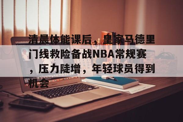 db电竞平台官网-清晨体能课后,皇家马德里门线救险备战NBA常规赛,压力陡增,年轻球员得到机会